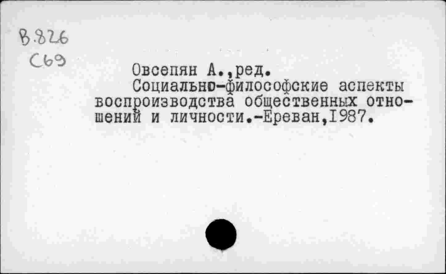 ﻿СЬд
Овсепян А.,ред.
Социально-философские аспекты воспроизводства общественных отно шении и личности.-Ереван,1987.